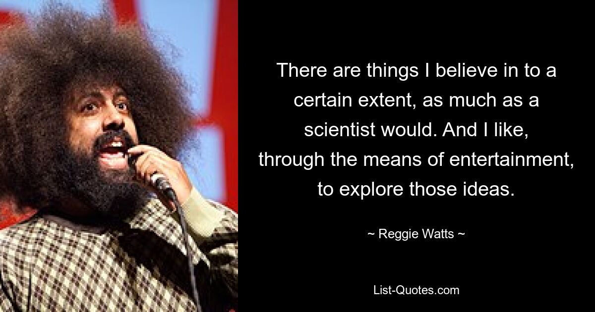 There are things I believe in to a certain extent, as much as a scientist would. And I like, through the means of entertainment, to explore those ideas. — © Reggie Watts