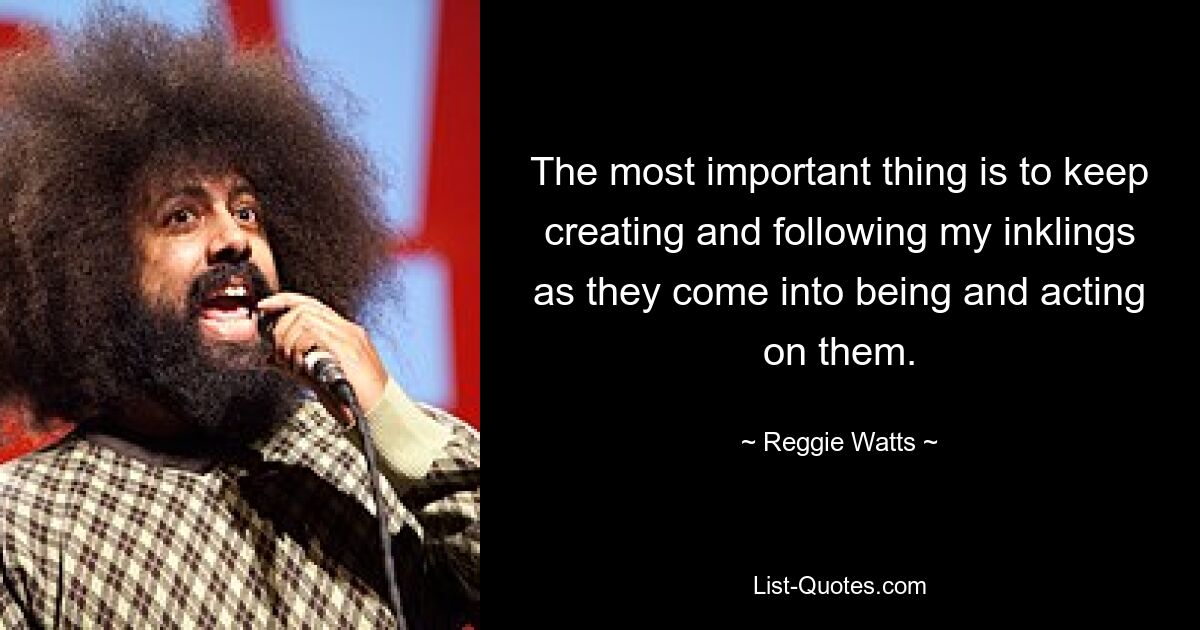 The most important thing is to keep creating and following my inklings as they come into being and acting on them. — © Reggie Watts