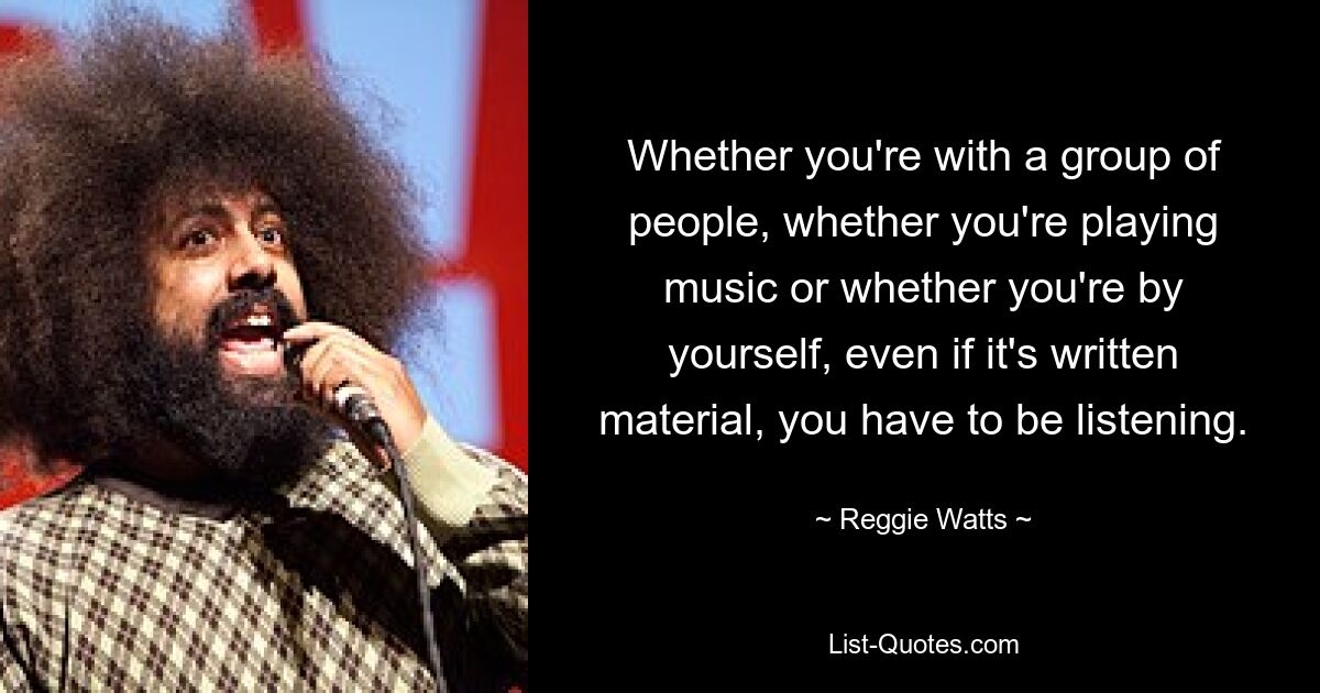 Whether you're with a group of people, whether you're playing music or whether you're by yourself, even if it's written material, you have to be listening. — © Reggie Watts