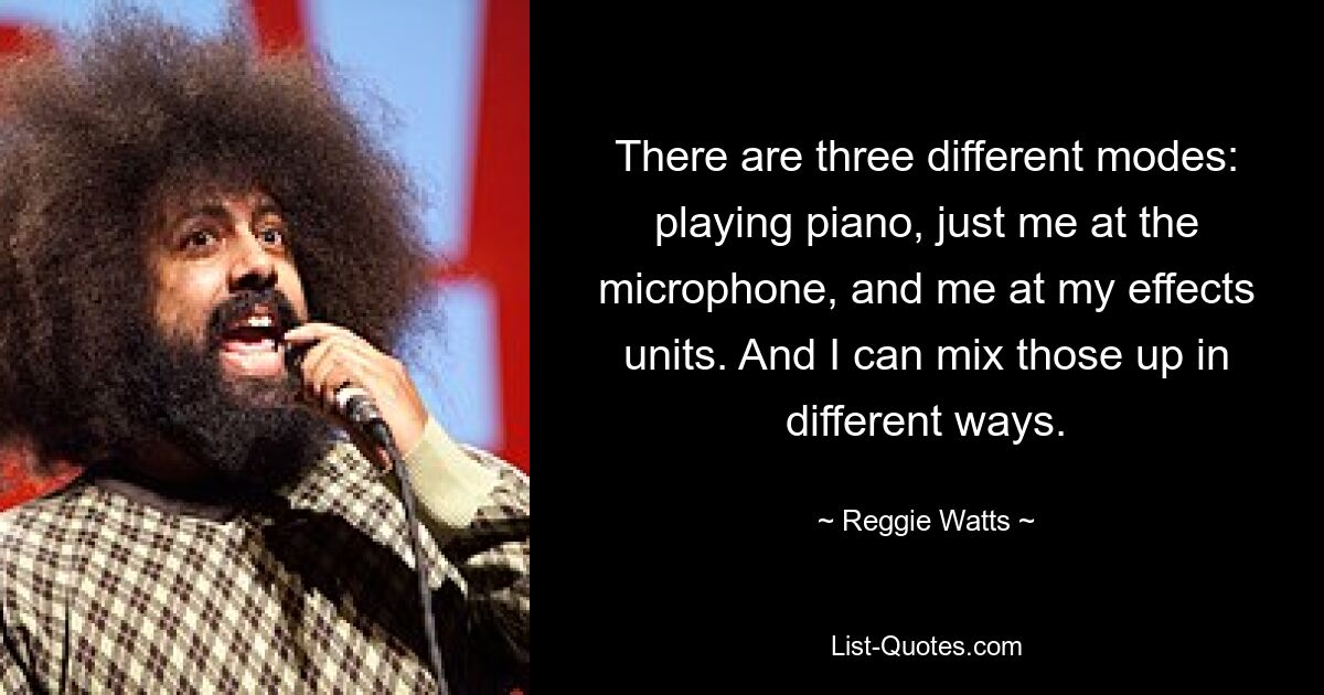 There are three different modes: playing piano, just me at the microphone, and me at my effects units. And I can mix those up in different ways. — © Reggie Watts