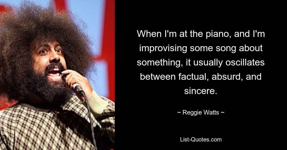 When I'm at the piano, and I'm improvising some song about something, it usually oscillates between factual, absurd, and sincere. — © Reggie Watts