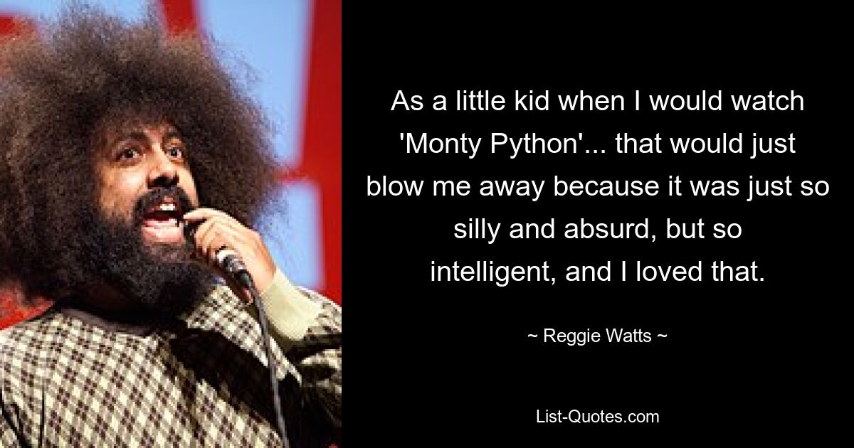 As a little kid when I would watch 'Monty Python'... that would just blow me away because it was just so silly and absurd, but so intelligent, and I loved that. — © Reggie Watts