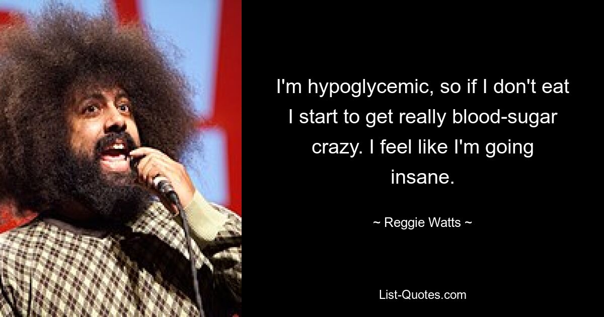 I'm hypoglycemic, so if I don't eat I start to get really blood-sugar crazy. I feel like I'm going insane. — © Reggie Watts