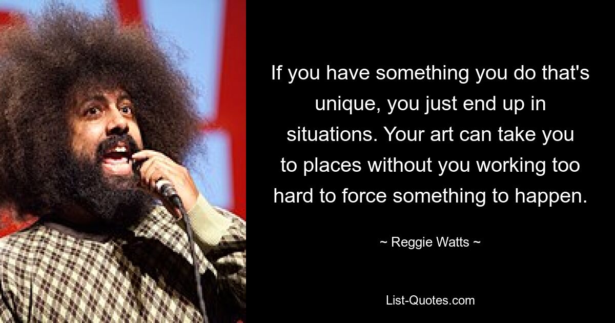 If you have something you do that's unique, you just end up in situations. Your art can take you to places without you working too hard to force something to happen. — © Reggie Watts