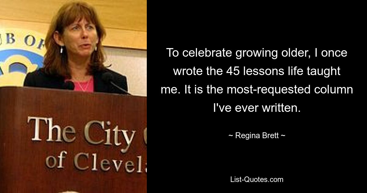 To celebrate growing older, I once wrote the 45 lessons life taught me. It is the most-requested column I've ever written. — © Regina Brett