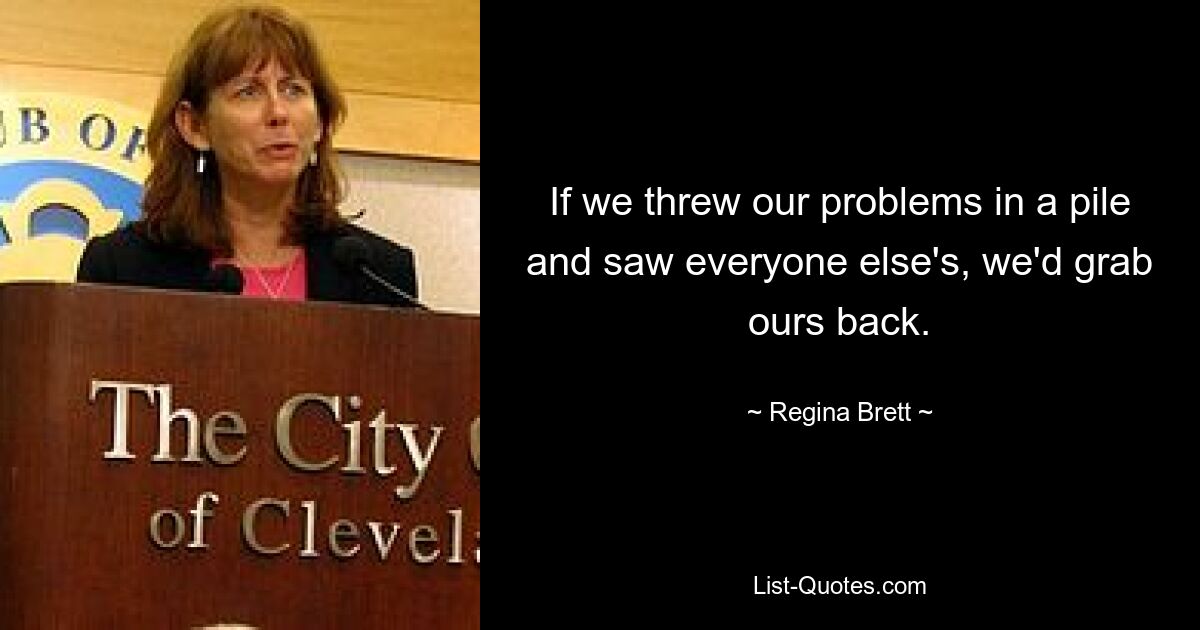 If we threw our problems in a pile and saw everyone else's, we'd grab ours back. — © Regina Brett