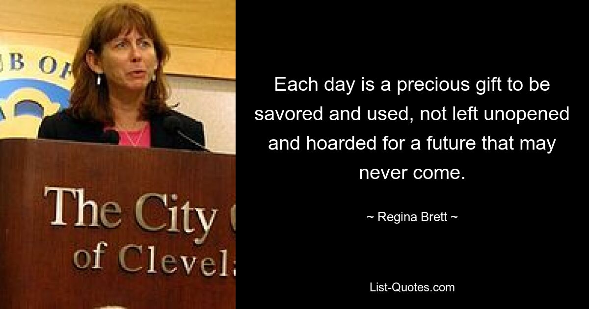 Each day is a precious gift to be savored and used, not left unopened and hoarded for a future that may never come. — © Regina Brett