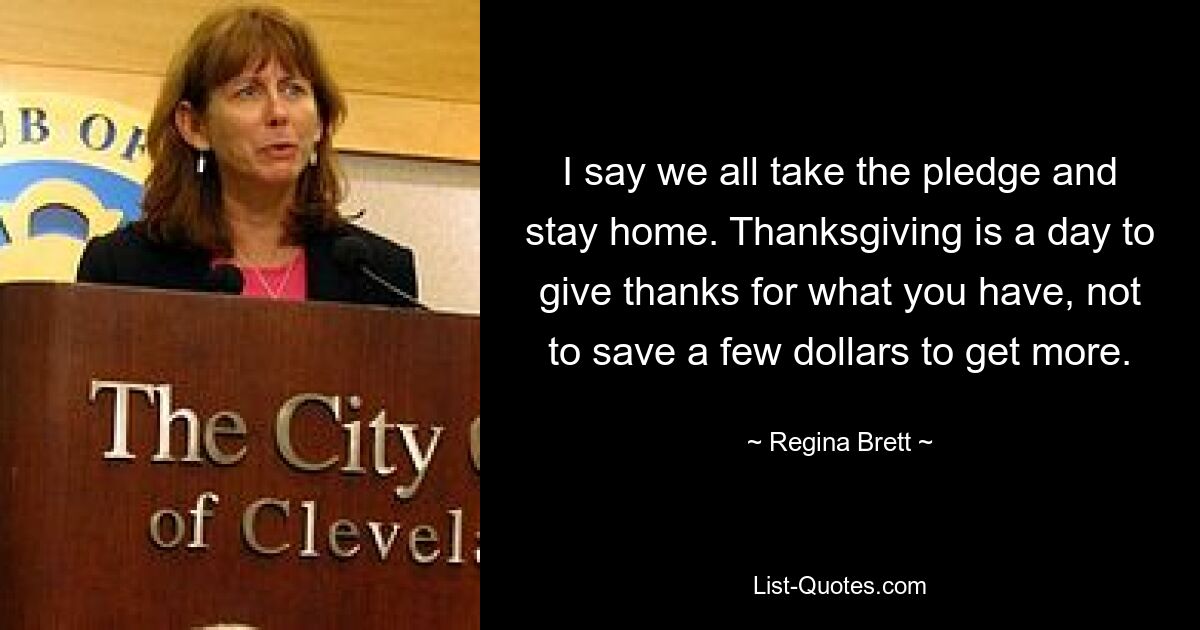 I say we all take the pledge and stay home. Thanksgiving is a day to give thanks for what you have, not to save a few dollars to get more. — © Regina Brett