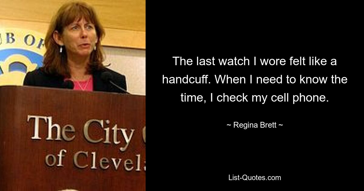 The last watch I wore felt like a handcuff. When I need to know the time, I check my cell phone. — © Regina Brett