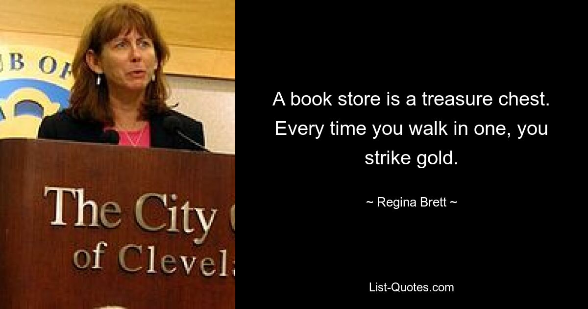 A book store is a treasure chest. Every time you walk in one, you strike gold. — © Regina Brett