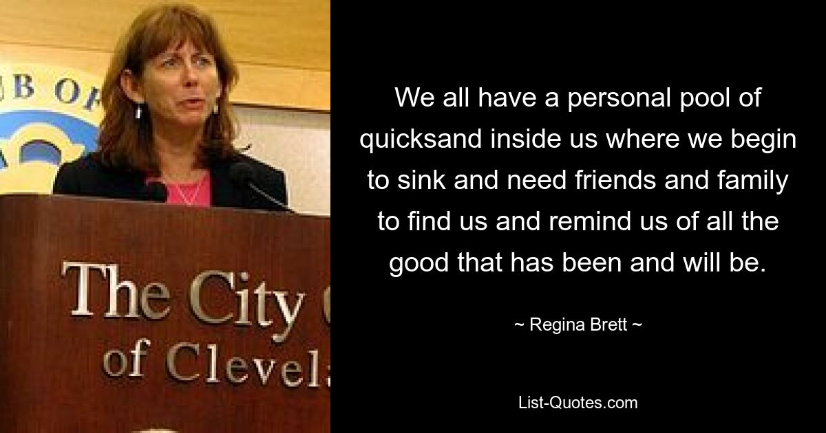 We all have a personal pool of quicksand inside us where we begin to sink and need friends and family to find us and remind us of all the good that has been and will be. — © Regina Brett