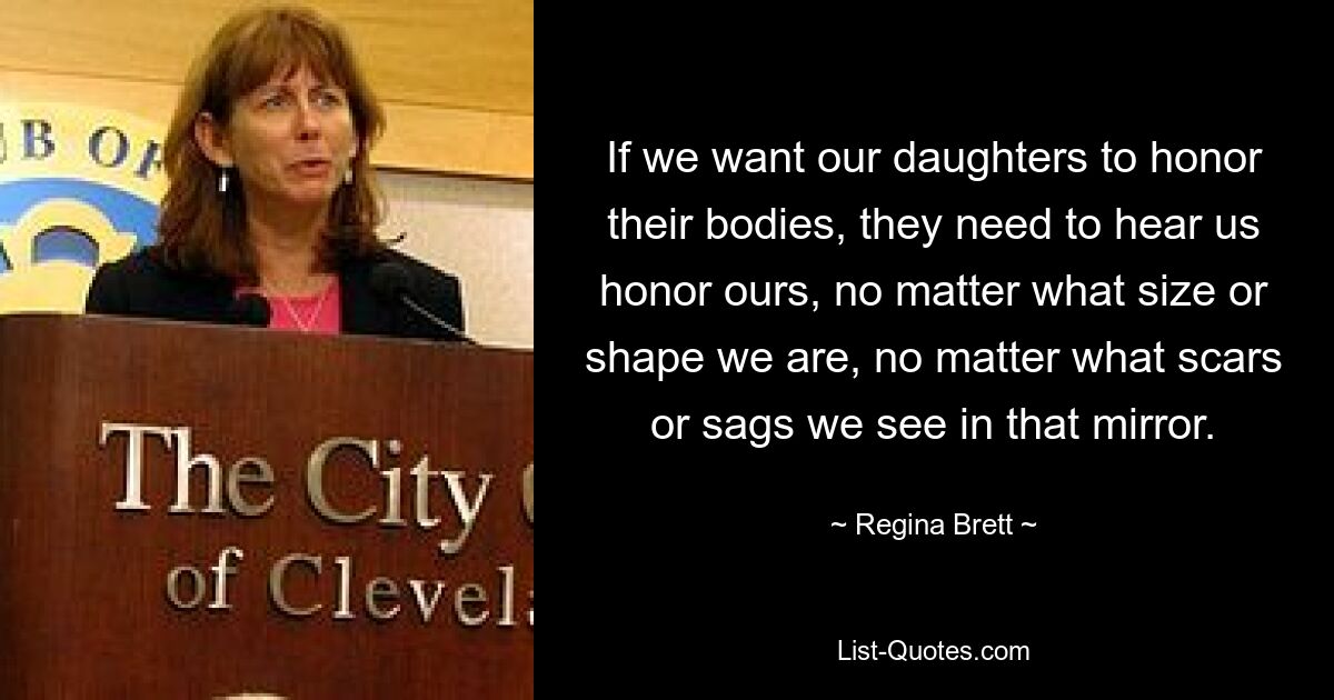 If we want our daughters to honor their bodies, they need to hear us honor ours, no matter what size or shape we are, no matter what scars or sags we see in that mirror. — © Regina Brett