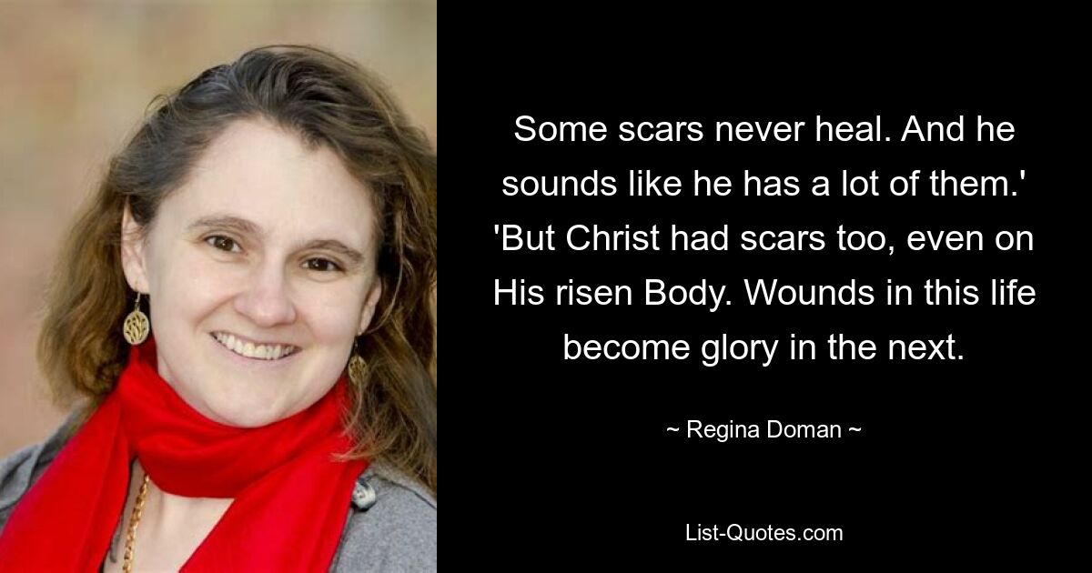 Some scars never heal. And he sounds like he has a lot of them.' 'But Christ had scars too, even on His risen Body. Wounds in this life become glory in the next. — © Regina Doman