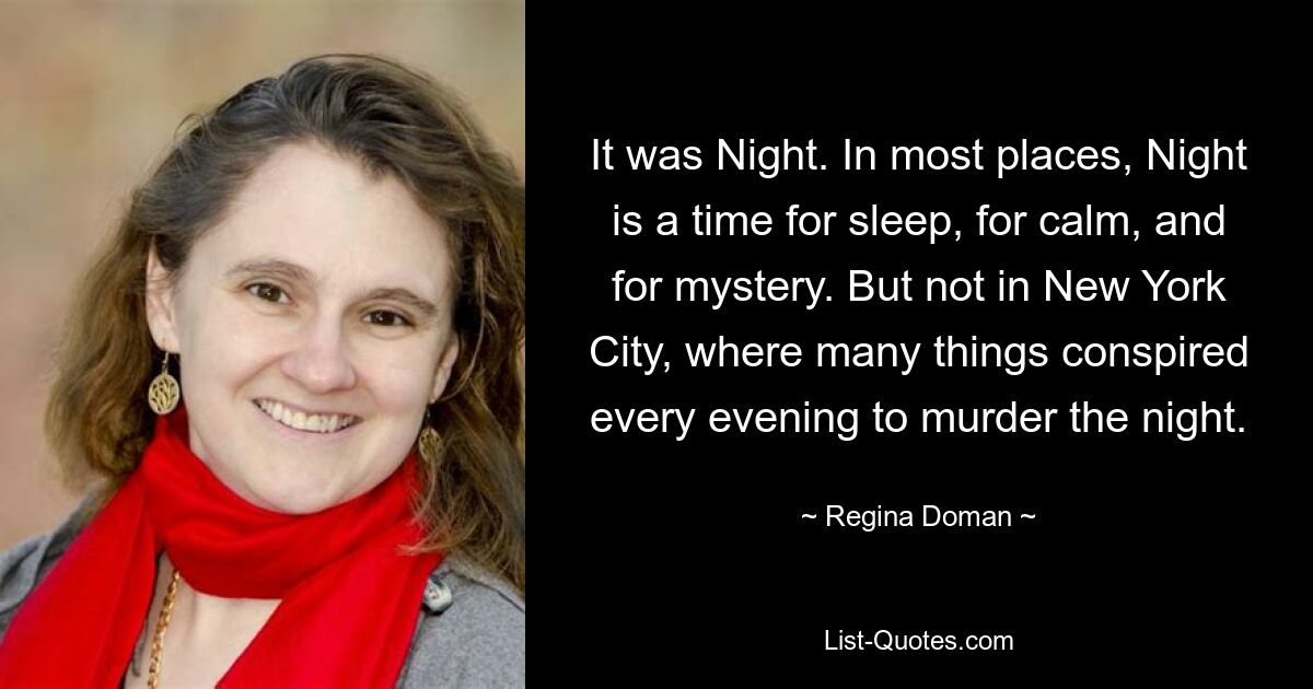 It was Night. In most places, Night is a time for sleep, for calm, and for mystery. But not in New York City, where many things conspired every evening to murder the night. — © Regina Doman