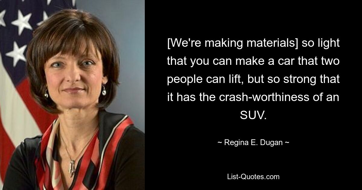 [We're making materials] so light that you can make a car that two people can lift, but so strong that it has the crash-worthiness of an SUV. — © Regina E. Dugan