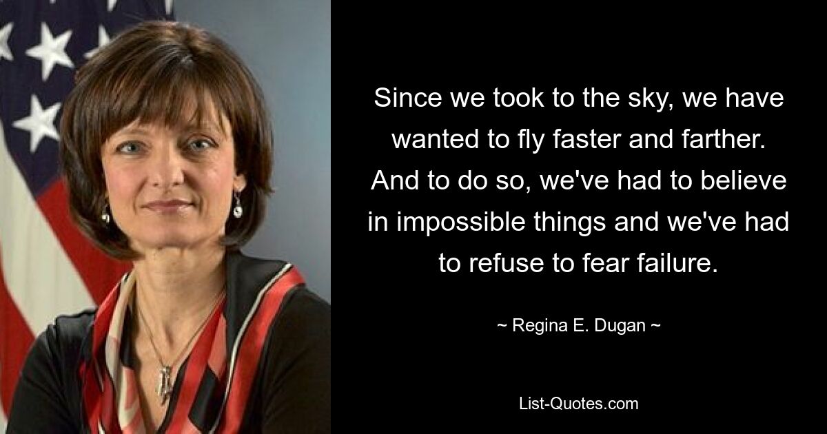 Since we took to the sky, we have wanted to fly faster and farther. And to do so, we've had to believe in impossible things and we've had to refuse to fear failure. — © Regina E. Dugan