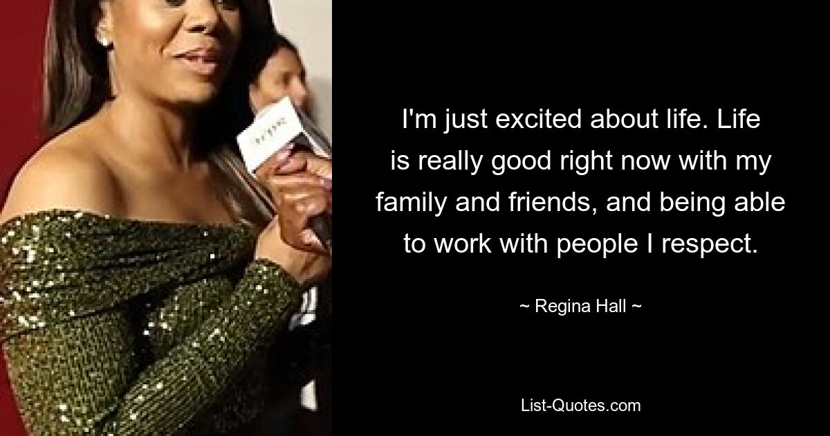 I'm just excited about life. Life is really good right now with my family and friends, and being able to work with people I respect. — © Regina Hall