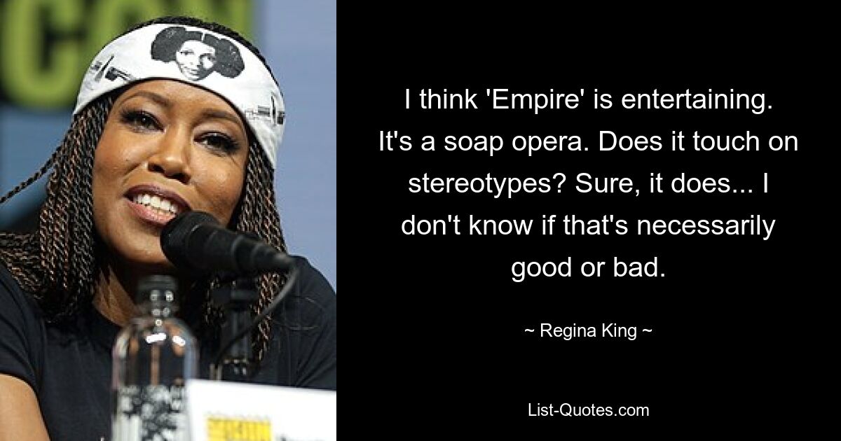 I think 'Empire' is entertaining. It's a soap opera. Does it touch on stereotypes? Sure, it does... I don't know if that's necessarily good or bad. — © Regina King