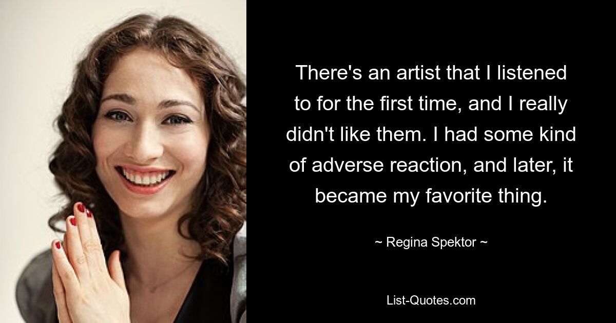 There's an artist that I listened to for the first time, and I really didn't like them. I had some kind of adverse reaction, and later, it became my favorite thing. — © Regina Spektor