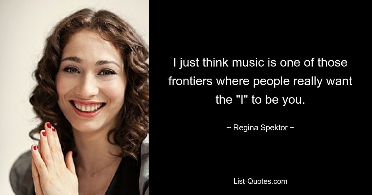 I just think music is one of those frontiers where people really want the "I" to be you. — © Regina Spektor