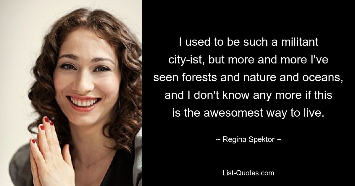 I used to be such a militant city-ist, but more and more I've seen forests and nature and oceans, and I don't know any more if this is the awesomest way to live. — © Regina Spektor