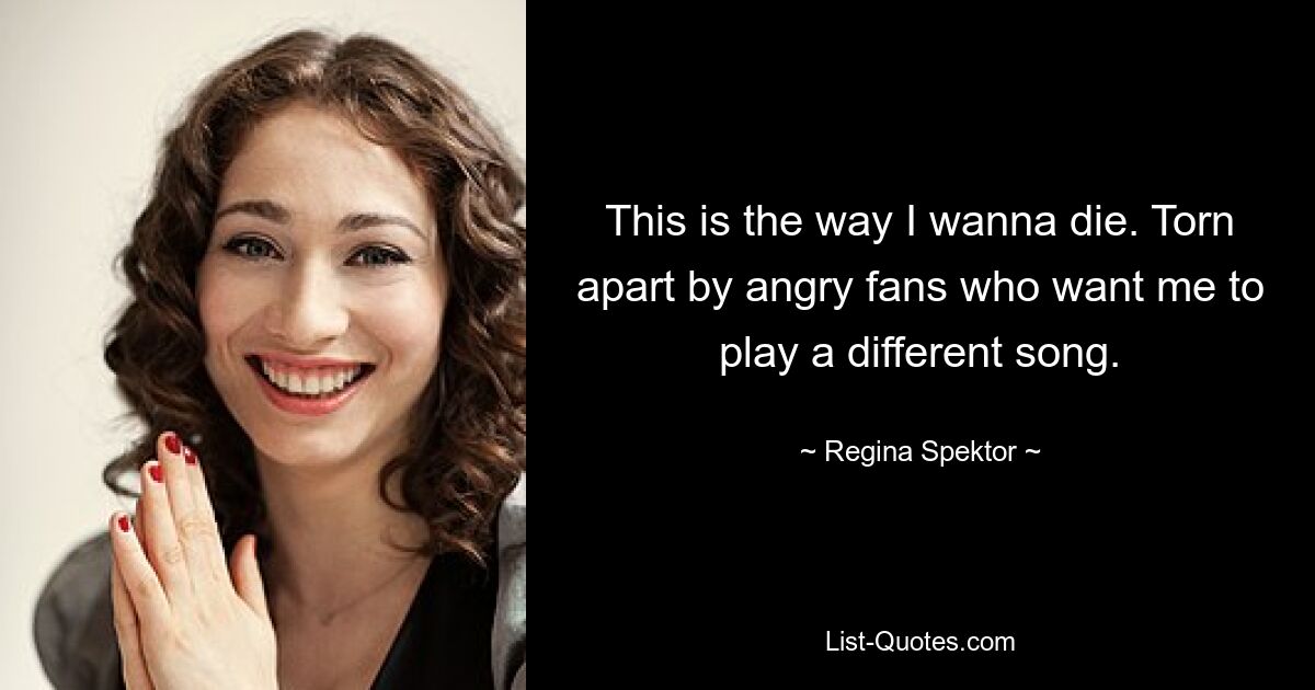 This is the way I wanna die. Torn apart by angry fans who want me to play a different song. — © Regina Spektor