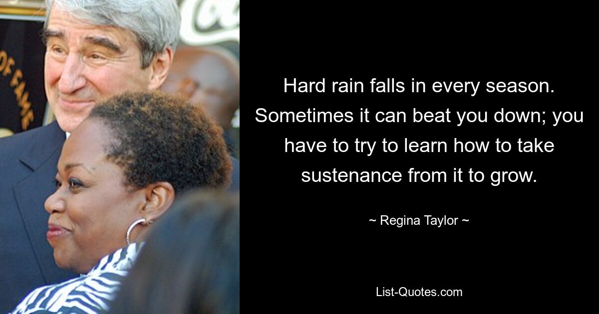 Hard rain falls in every season. Sometimes it can beat you down; you have to try to learn how to take sustenance from it to grow. — © Regina Taylor