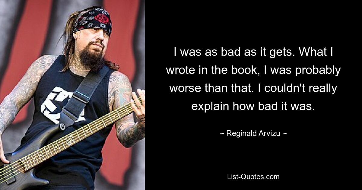 I was as bad as it gets. What I wrote in the book, I was probably worse than that. I couldn't really explain how bad it was. — © Reginald Arvizu