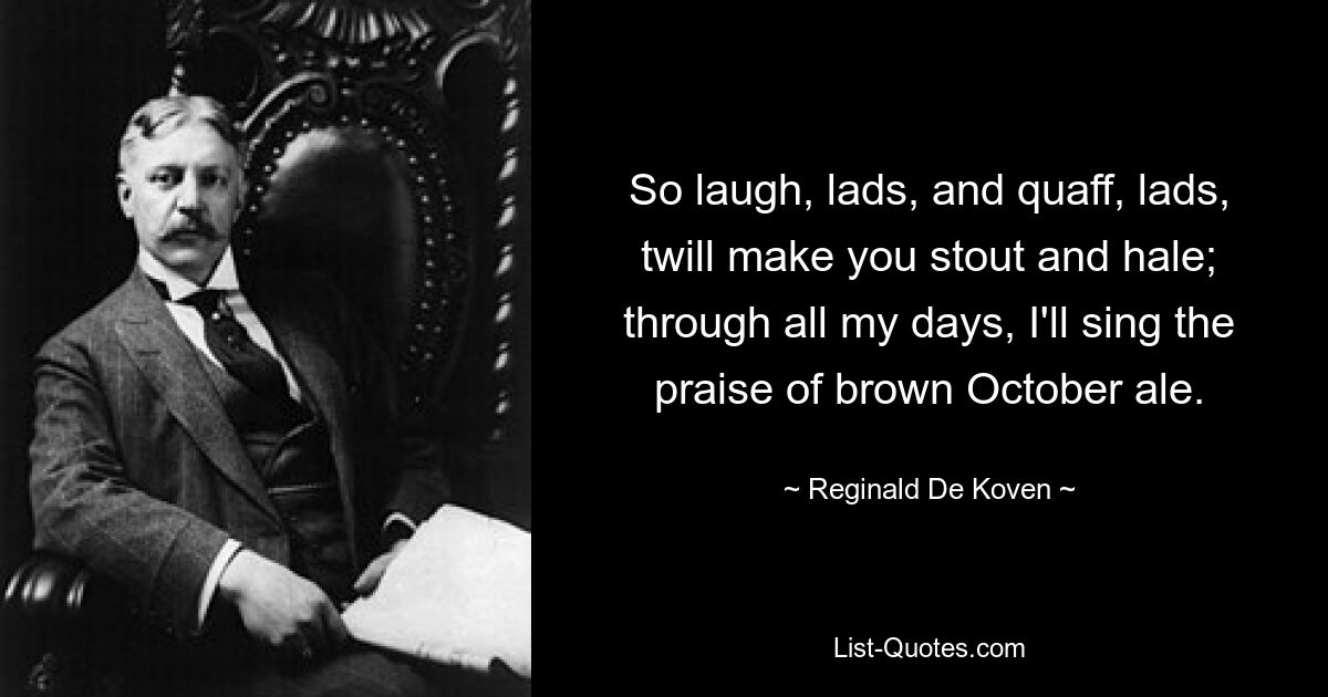 So laugh, lads, and quaff, lads, twill make you stout and hale; through all my days, I'll sing the praise of brown October ale. — © Reginald De Koven