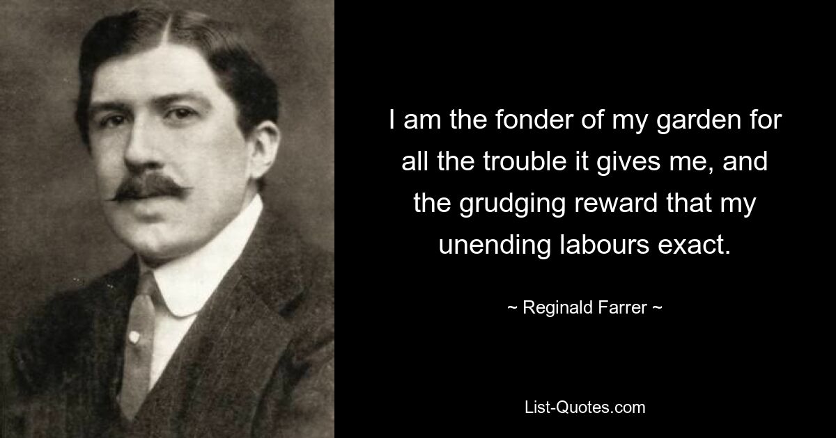 I am the fonder of my garden for all the trouble it gives me, and the grudging reward that my unending labours exact. — © Reginald Farrer