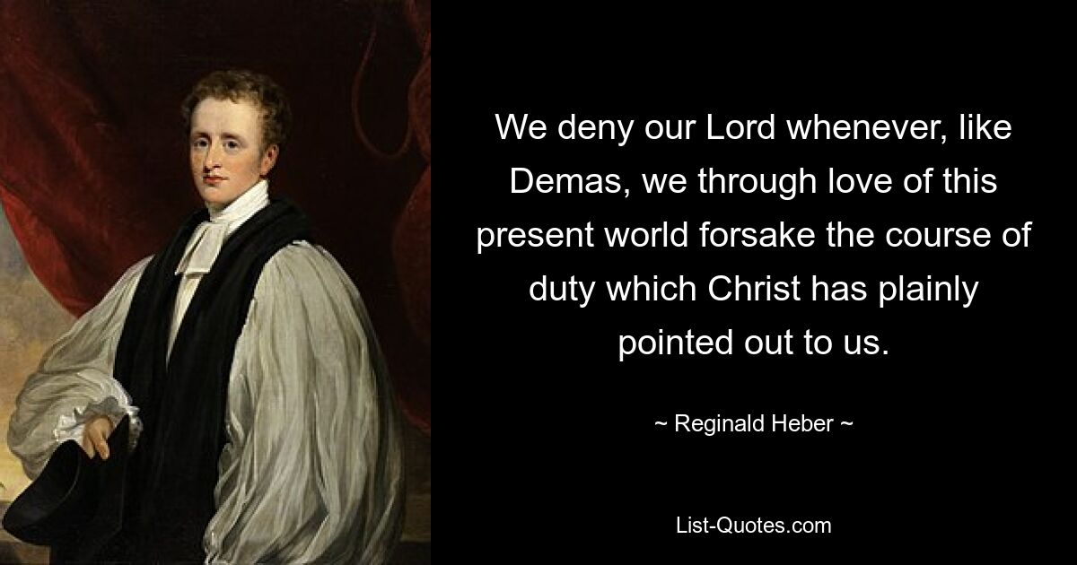 We deny our Lord whenever, like Demas, we through love of this present world forsake the course of duty which Christ has plainly pointed out to us. — © Reginald Heber