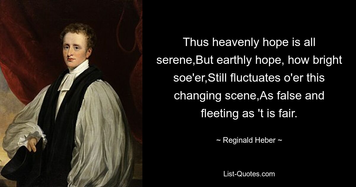 Thus heavenly hope is all serene,But earthly hope, how bright soe'er,Still fluctuates o'er this changing scene,As false and fleeting as 't is fair. — © Reginald Heber