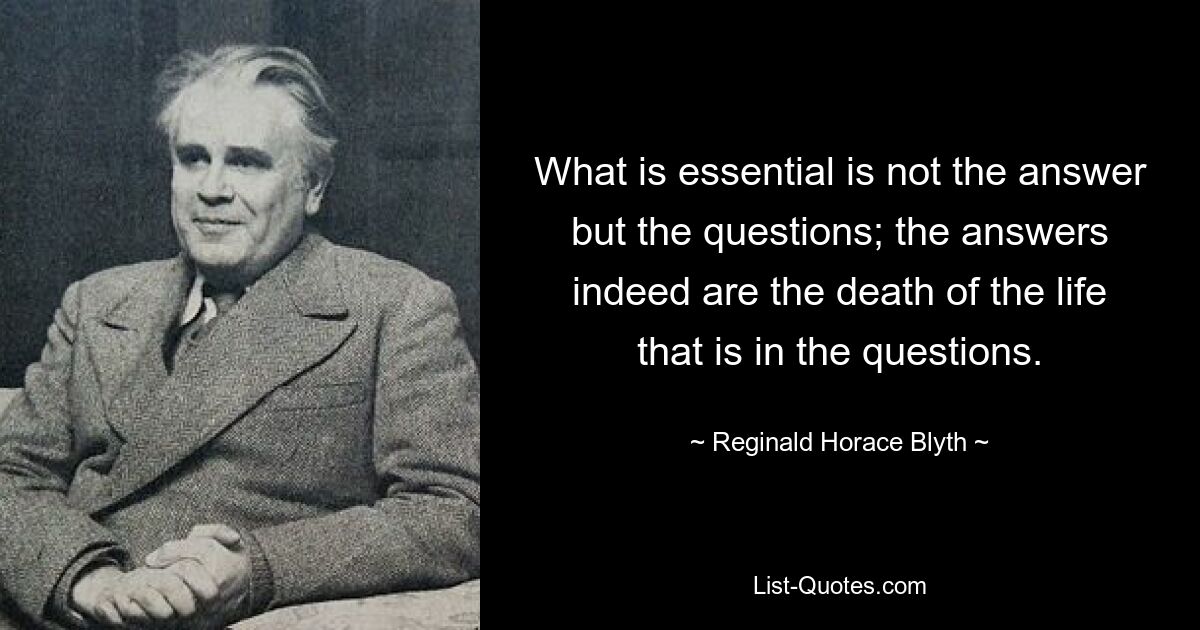 What is essential is not the answer but the questions; the answers indeed are the death of the life that is in the questions. — © Reginald Horace Blyth