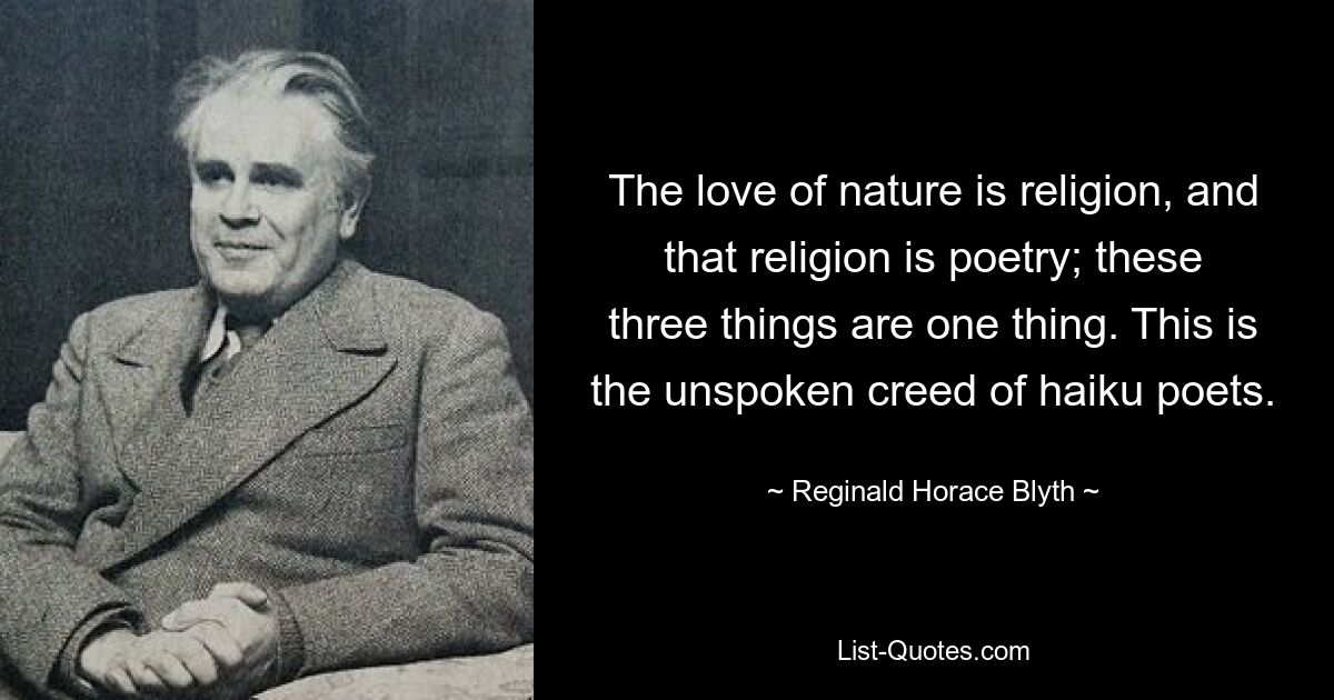 The love of nature is religion, and that religion is poetry; these three things are one thing. This is the unspoken creed of haiku poets. — © Reginald Horace Blyth