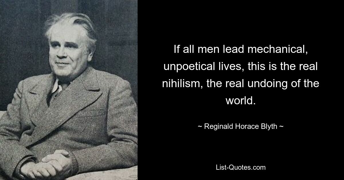 If all men lead mechanical, unpoetical lives, this is the real nihilism, the real undoing of the world. — © Reginald Horace Blyth