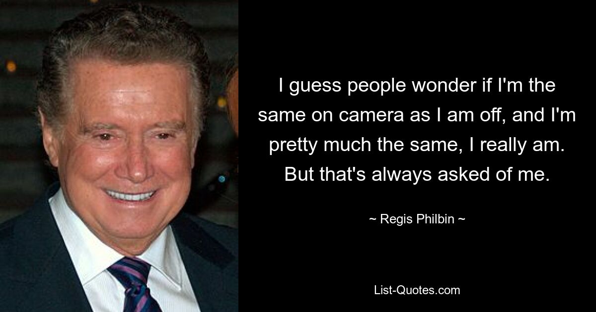 I guess people wonder if I'm the same on camera as I am off, and I'm pretty much the same, I really am. But that's always asked of me. — © Regis Philbin