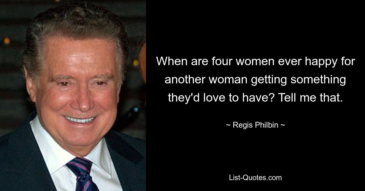 When are four women ever happy for another woman getting something they'd love to have? Tell me that. — © Regis Philbin