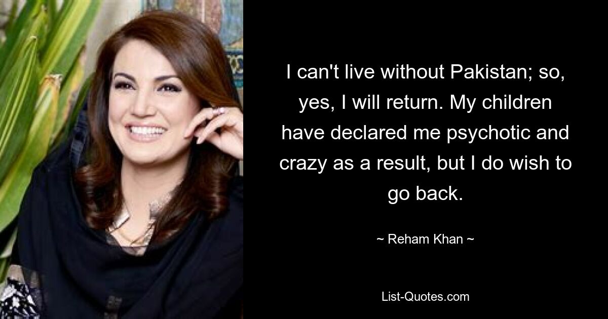 I can't live without Pakistan; so, yes, I will return. My children have declared me psychotic and crazy as a result, but I do wish to go back. — © Reham Khan