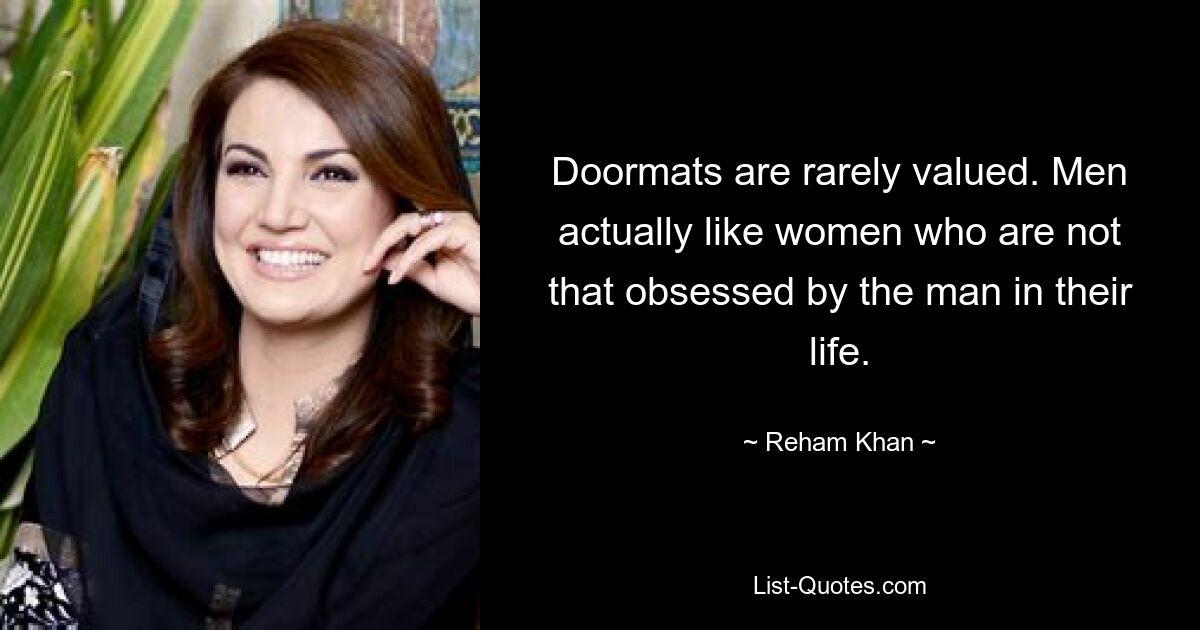 Doormats are rarely valued. Men actually like women who are not that obsessed by the man in their life. — © Reham Khan