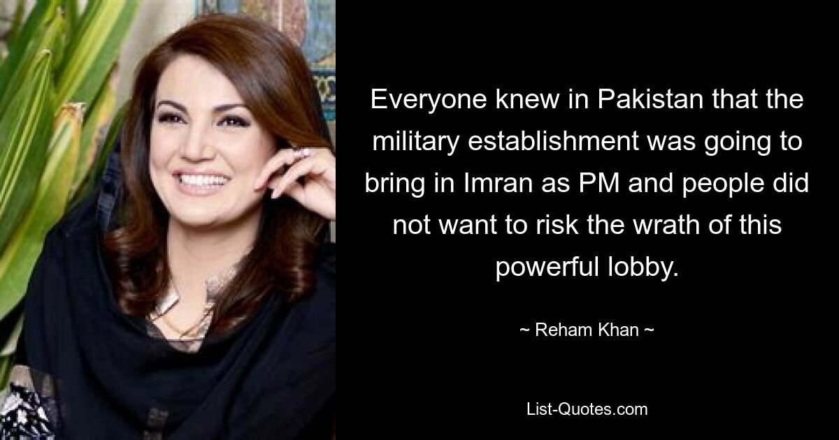 Everyone knew in Pakistan that the military establishment was going to bring in Imran as PM and people did not want to risk the wrath of this powerful lobby. — © Reham Khan