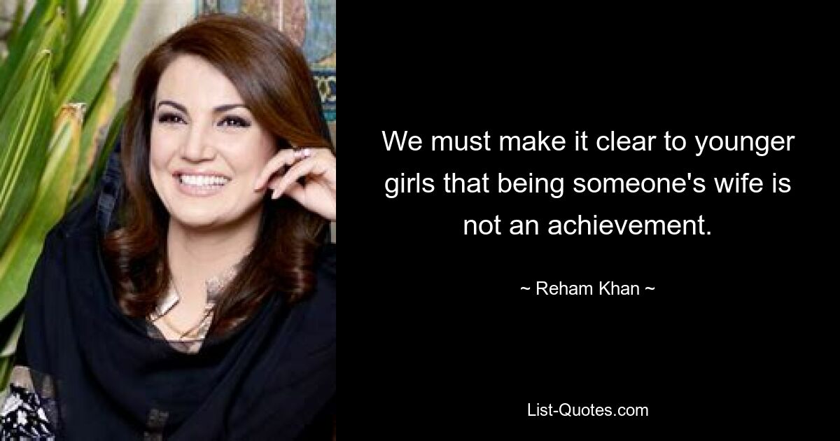 We must make it clear to younger girls that being someone's wife is not an achievement. — © Reham Khan