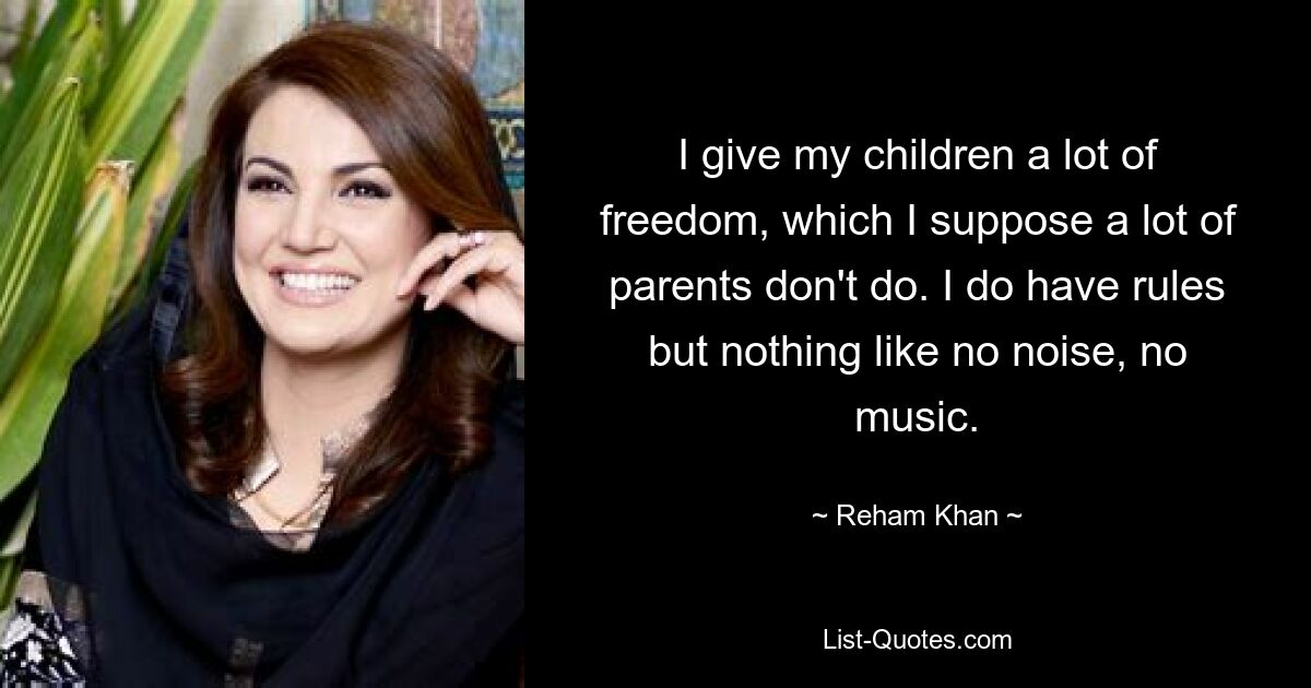 I give my children a lot of freedom, which I suppose a lot of parents don't do. I do have rules but nothing like no noise, no music. — © Reham Khan