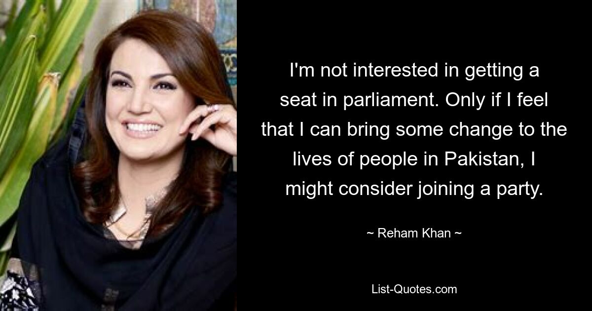 I'm not interested in getting a seat in parliament. Only if I feel that I can bring some change to the lives of people in Pakistan, I might consider joining a party. — © Reham Khan