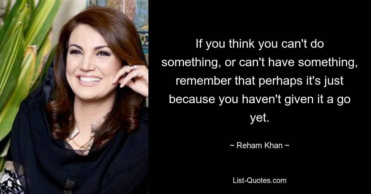 If you think you can't do something, or can't have something, remember that perhaps it's just because you haven't given it a go yet. — © Reham Khan