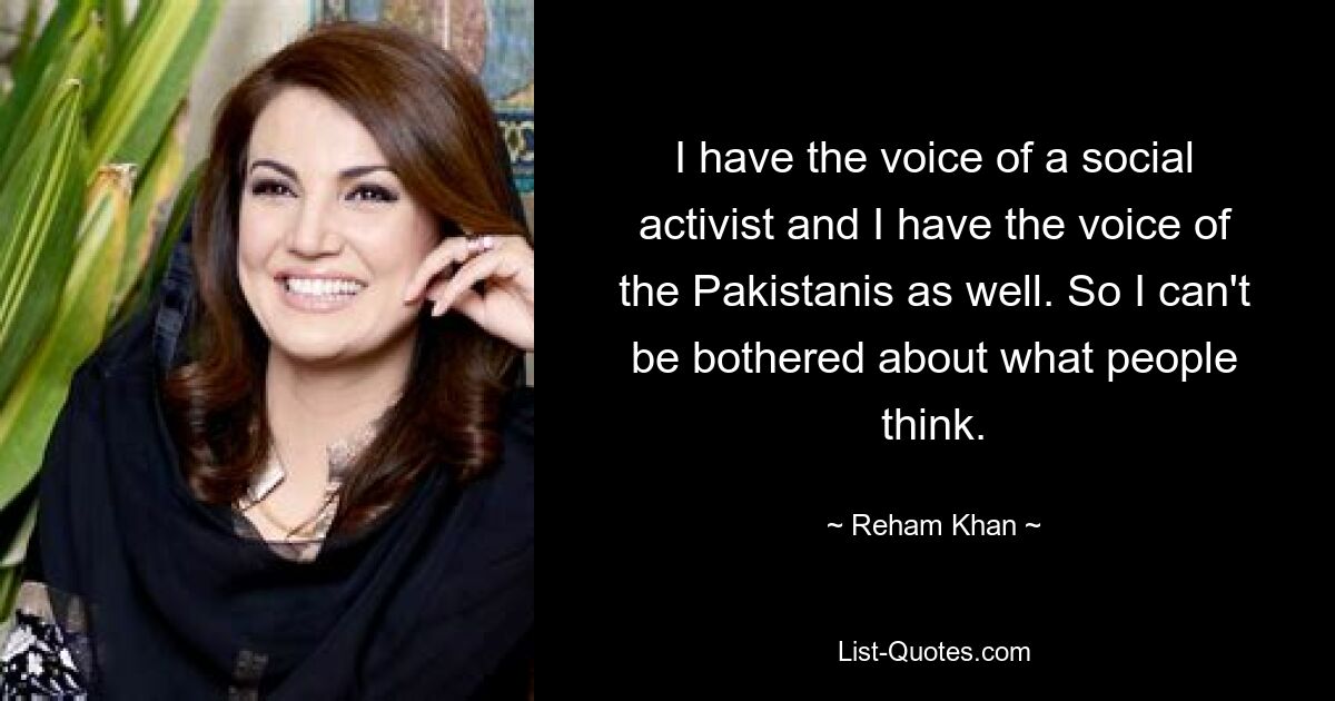 I have the voice of a social activist and I have the voice of the Pakistanis as well. So I can't be bothered about what people think. — © Reham Khan