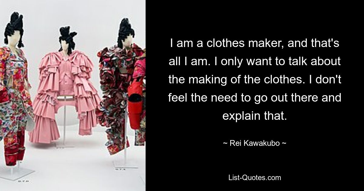 I am a clothes maker, and that's all I am. I only want to talk about the making of the clothes. I don't feel the need to go out there and explain that. — © Rei Kawakubo