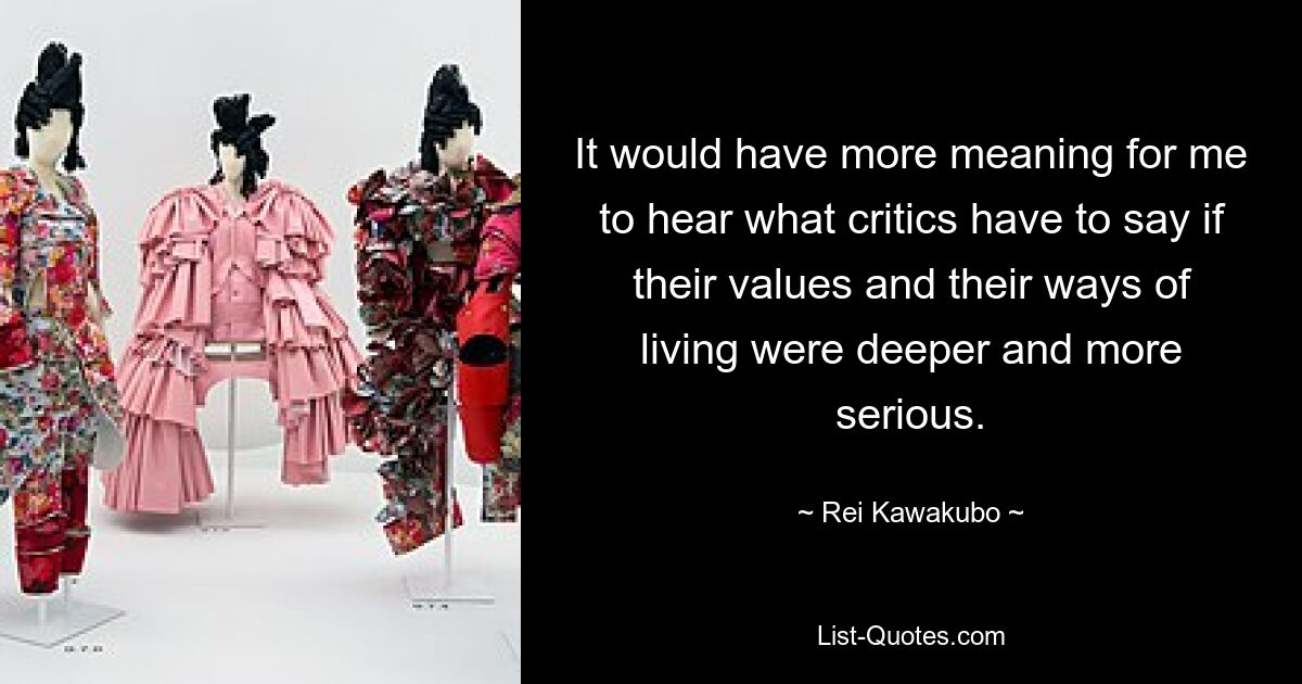 It would have more meaning for me to hear what critics have to say if their values and their ways of living were deeper and more serious. — © Rei Kawakubo