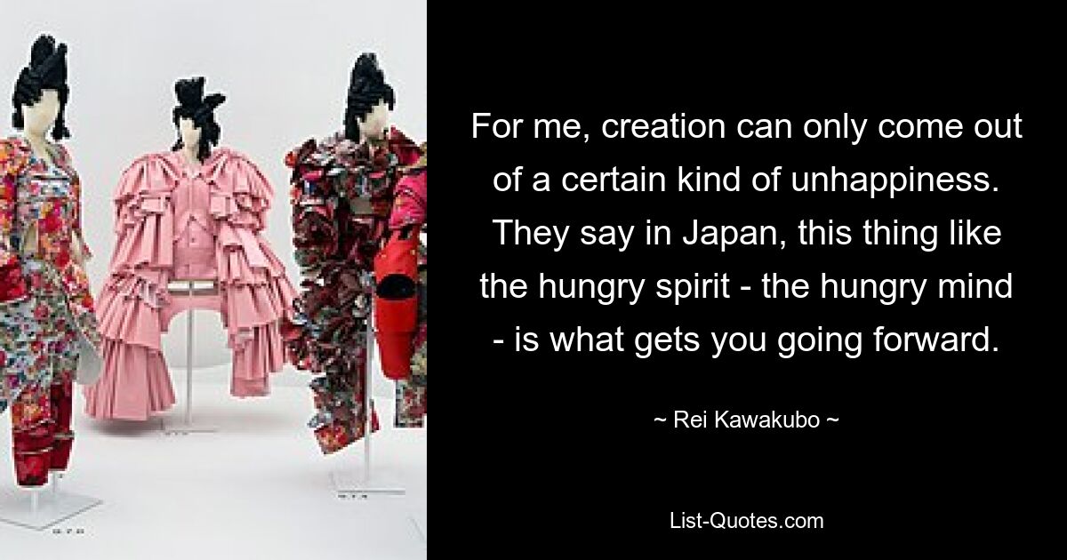 Für mich kann Schöpfung nur aus einer bestimmten Art von Unglück entstehen. Man sagt in Japan, dass etwas wie der hungrige Geist – der hungrige Geist – einen voranbringt. — © Rei Kawakubo