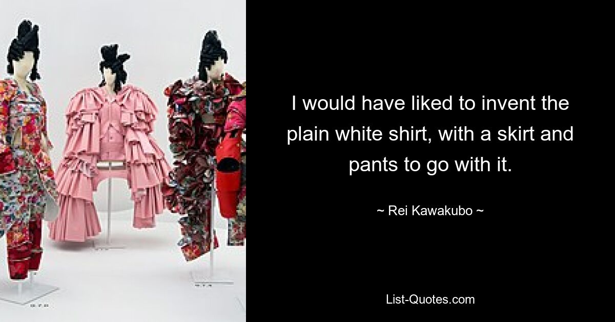 I would have liked to invent the plain white shirt, with a skirt and pants to go with it. — © Rei Kawakubo