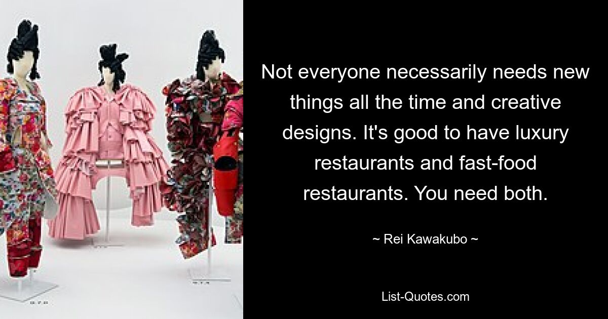 Not everyone necessarily needs new things all the time and creative designs. It's good to have luxury restaurants and fast-food restaurants. You need both. — © Rei Kawakubo